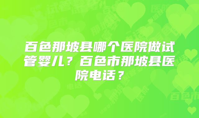 百色那坡县哪个医院做试管婴儿？百色市那坡县医院电话？