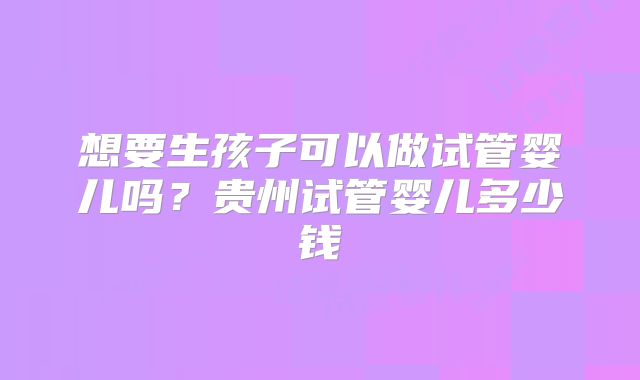 想要生孩子可以做试管婴儿吗?贵州试管婴儿多少钱