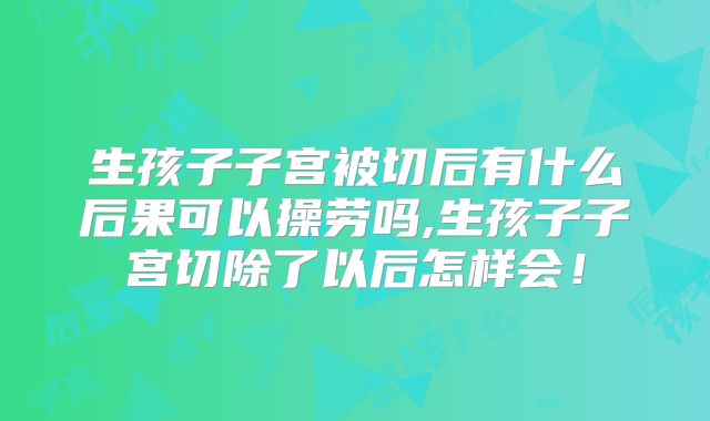 生孩子子宫被切后有什么后果可以操劳吗,生孩子子宫切除了以后怎样会！