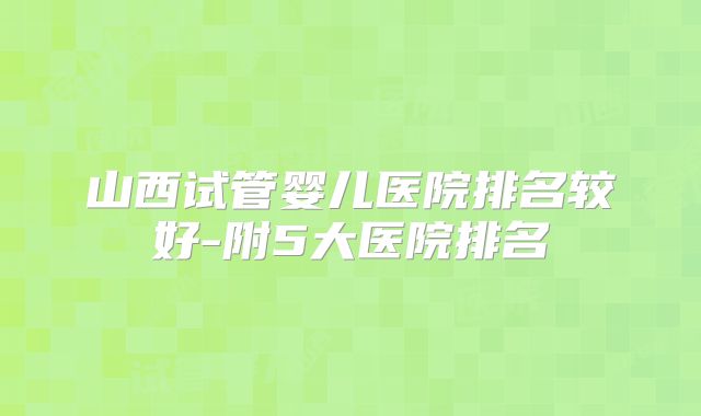 山西试管婴儿医院排名较好-附5大医院排名