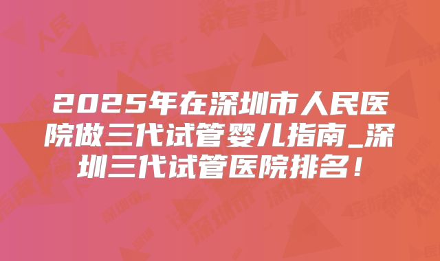 2025年在深圳市人民医院做三代试管婴儿指南_深圳三代试管医院排名！