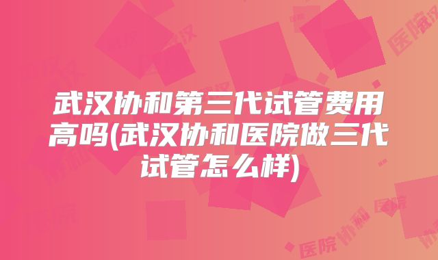武汉协和第三代试管费用高吗(武汉协和医院做三代试管怎么样)