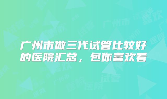 广州市做三代试管比较好的医院汇总，包你喜欢看