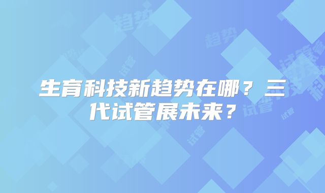 生育科技新趋势在哪？三代试管展未来？