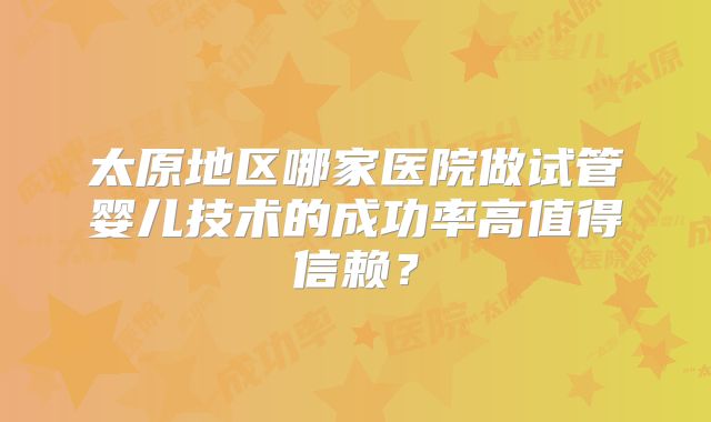 太原地区哪家医院做试管婴儿技术的成功率高值得信赖？