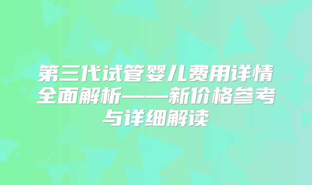 第三代试管婴儿费用详情全面解析——新价格参考与详细解读