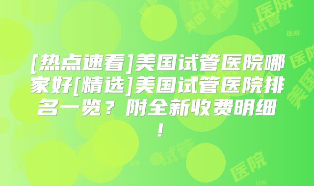 [热点速看]美国试管医院哪家好[精选]美国试管医院排名一览？附全新收费明细！