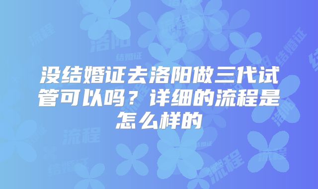 没结婚证去洛阳做三代试管可以吗？详细的流程是怎么样的