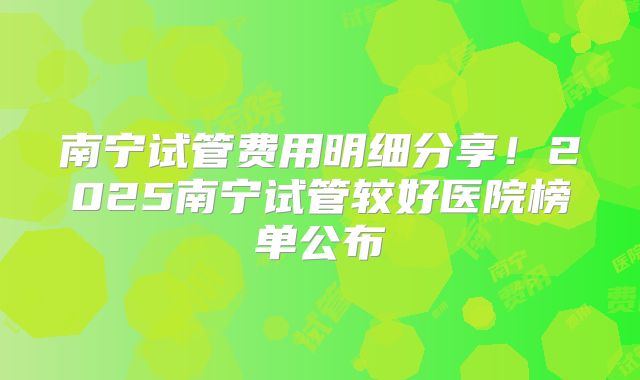 南宁试管费用明细分享!2025南宁试管较好医院榜单公布
