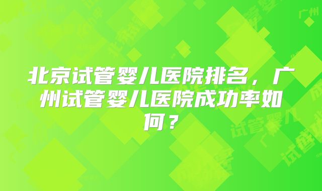 北京试管婴儿医院排名，广州试管婴儿医院成功率如何？