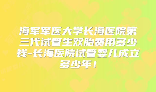 海军军医大学长海医院第三代试管生双胎费用多少钱-长海医院试管婴儿成立多少年！