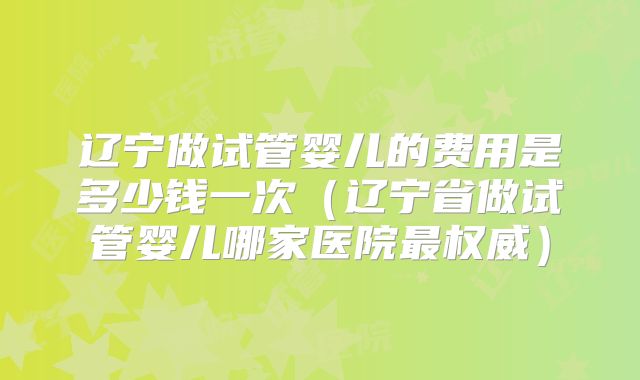 辽宁做试管婴儿的费用是多少钱一次(辽宁省做试管婴儿哪家医院最权威)