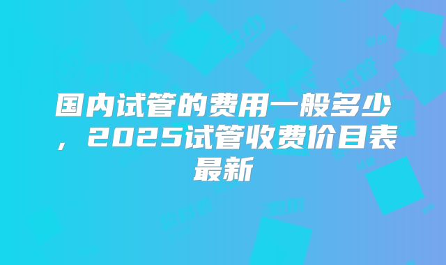 国内试管的费用一般多少，2025试管收费价目表最新