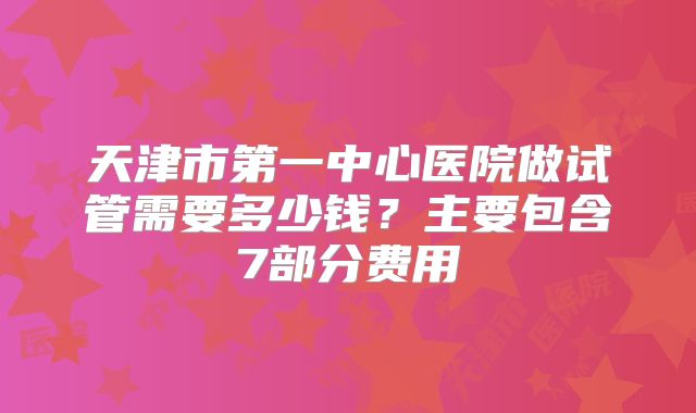 天津市第一中心医院做试管需要多少钱？主要包含7部分费用