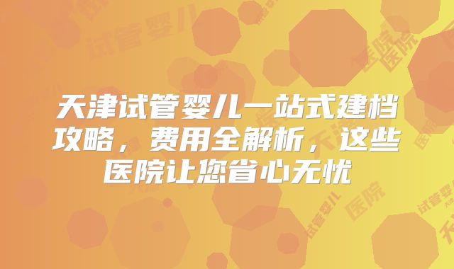 天津试管婴儿一站式建档攻略，费用全解析，这些医院让您省心无忧