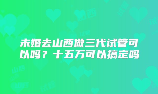 未婚去山西做三代试管可以吗？十五万可以搞定吗