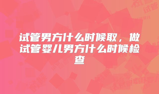 试管男方什么时候取,做试管婴儿男方什么时候检查