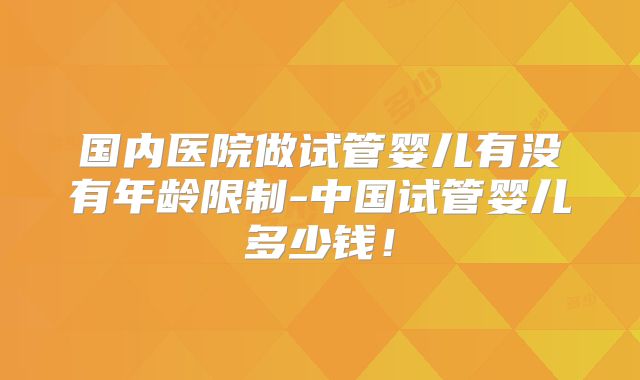 国内医院做试管婴儿有没有年龄限制-中国试管婴儿多少钱!