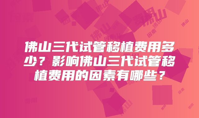 佛山三代试管移植费用多少？影响佛山三代试管移植费用的因素有哪些？