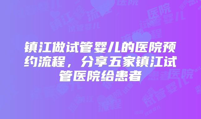 镇江做试管婴儿的医院预约流程，分享五家镇江试管医院给患者