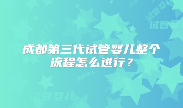 成都第三代试管婴儿整个流程怎么进行?