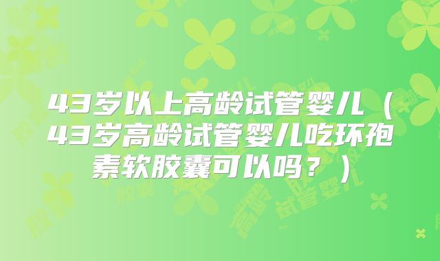 43岁以上高龄试管婴儿（43岁高龄试管婴儿吃环孢素软胶囊可以吗？）