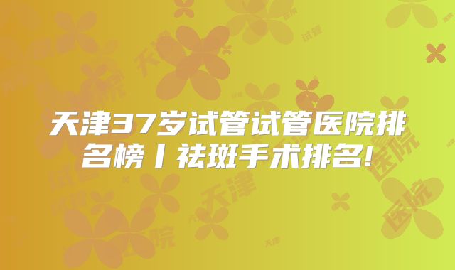 天津37岁试管试管医院排名榜丨祛斑手术排名!