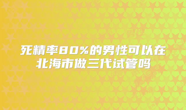 死精率80%的男性可以在北海市做三代试管吗
