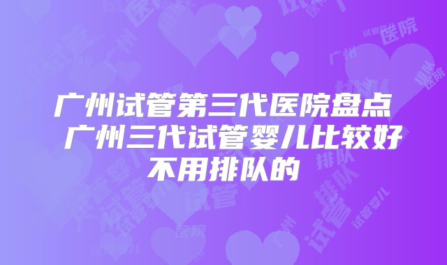 广州试管第三代医院盘点 广州三代试管婴儿比较好不用排队的