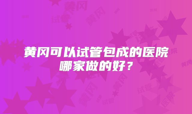 黄冈可以试管包成的医院哪家做的好？