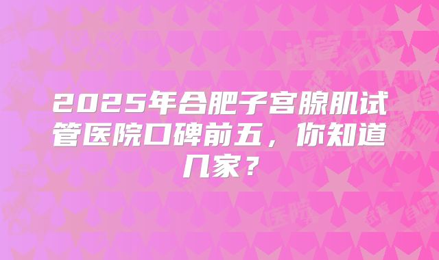 2025年合肥子宫腺肌试管医院口碑前五,你知道几家?