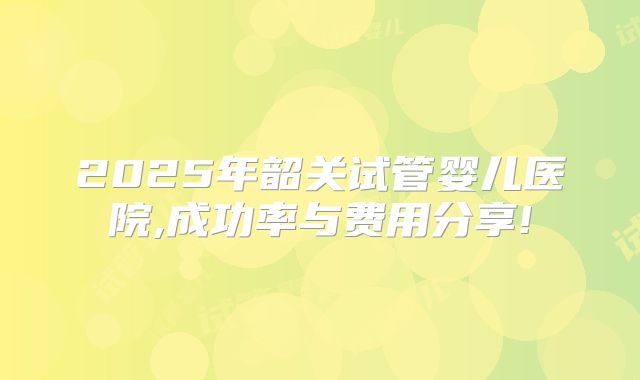 2025年韶关试管婴儿医院,成功率与费用分享!