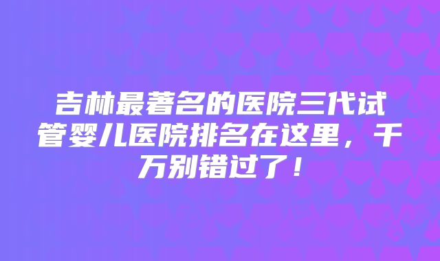 吉林最著名的医院三代试管婴儿医院排名在这里,千万别错过了!