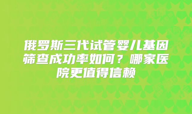 俄罗斯三代试管婴儿基因筛查成功率如何?哪家医院更值得信赖