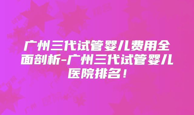 广州三代试管婴儿费用全面剖析-广州三代试管婴儿医院排名！