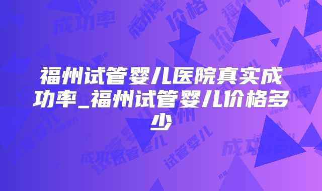 福州试管婴儿医院真实成功率_福州试管婴儿价格多少