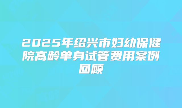 2025年绍兴市妇幼保健院高龄单身试管费用案例回顾