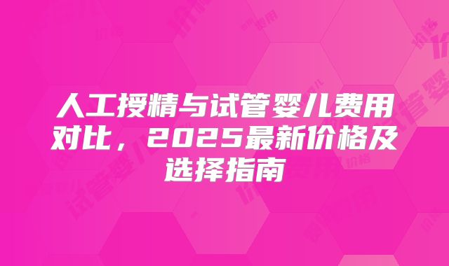 人工授精与试管婴儿费用对比，2025最新价格及选择指南