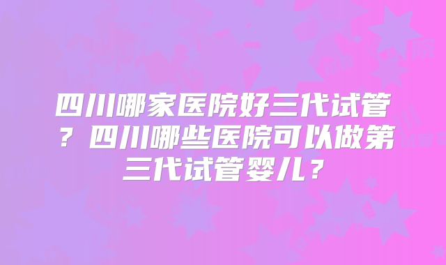 四川哪家医院好三代试管？四川哪些医院可以做第三代试管婴儿？