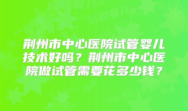 荆州市中心医院试管婴儿技术好吗?荆州市中心医院做试管需要花多少钱?