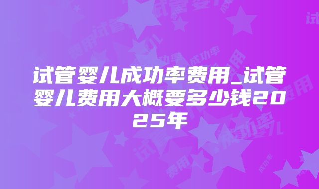 试管婴儿成功率费用_试管婴儿费用大概要多少钱2025年