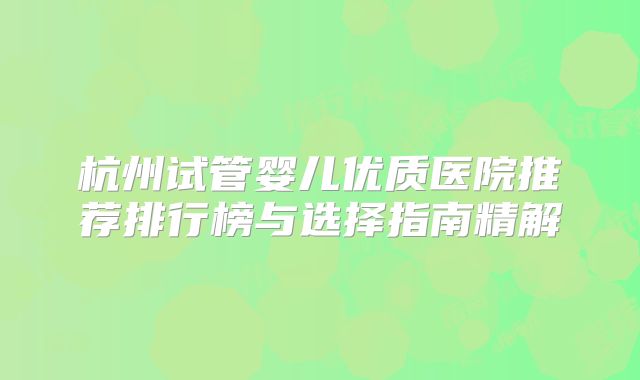 杭州试管婴儿优质医院推荐排行榜与选择指南精解