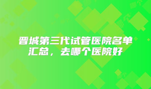 晋城第三代试管医院名单汇总,去哪个医院好