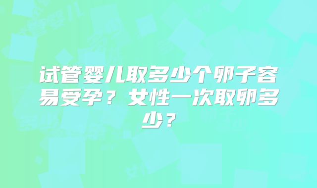 试管婴儿取多少个卵子容易受孕？女性一次取卵多少？