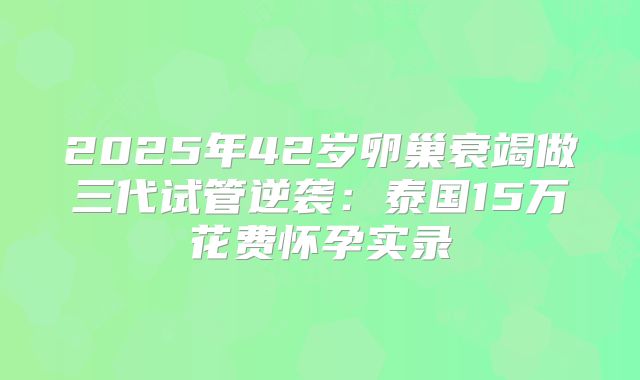 2025年42岁卵巢衰竭做三代试管逆袭:泰国15万花费怀孕实录