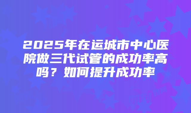 2025年在运城市中心医院做三代试管的成功率高吗?如何提升成功率