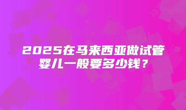 2025在马来西亚做试管婴儿一般要多少钱?