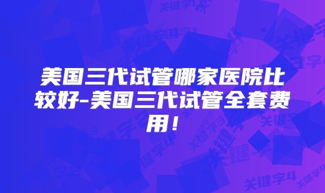 美国三代试管哪家医院比较好-美国三代试管全套费用！