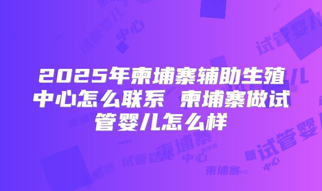 2025年柬埔寨辅助生殖中心怎么联系 柬埔寨做试管婴儿怎么样