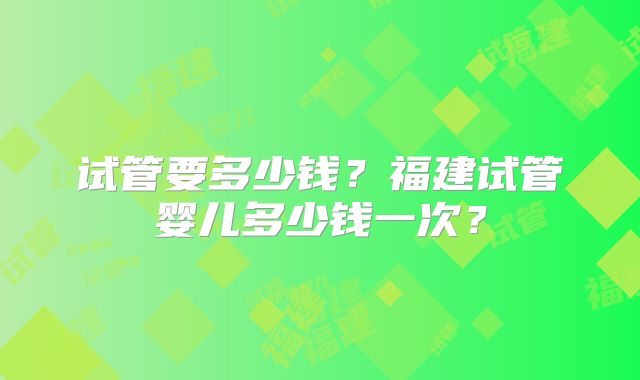 试管要多少钱？福建试管婴儿多少钱一次？